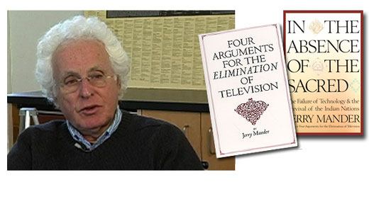 <h3>Jerry Mander</h3>Jerry Mander is an American activist best known for his books "Four Arguments for the Elimination of Television" (1977), and "In the Absence of the Sacred" (1991). Mander worked in advertising for 15 years during the 60's and 70's, including five as partner and president of Freeman, Mander & Gossage in San Francisco. In 1971 he founded Public Interest Communications, the first non-profit advertising agency in the US, which worked on campaigns to prevent dams in the Grand Canyon, founded Redwood National Park, and stopped the American project to build a supersonic transport. He is currently the director of the International Forum on Globalization and the program director for Megatechnology and Globalization at the Foundation for Deep Ecology.